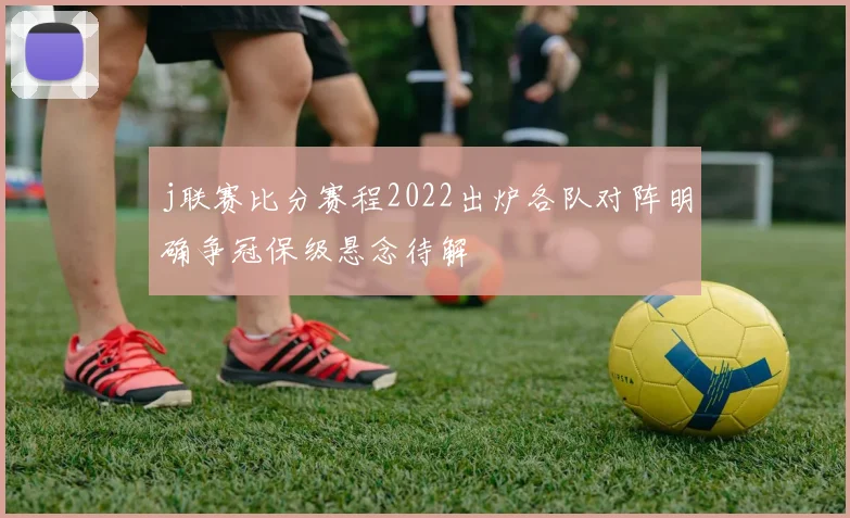 j联赛比分赛程2022出炉各队对阵明确争冠保级悬念待解