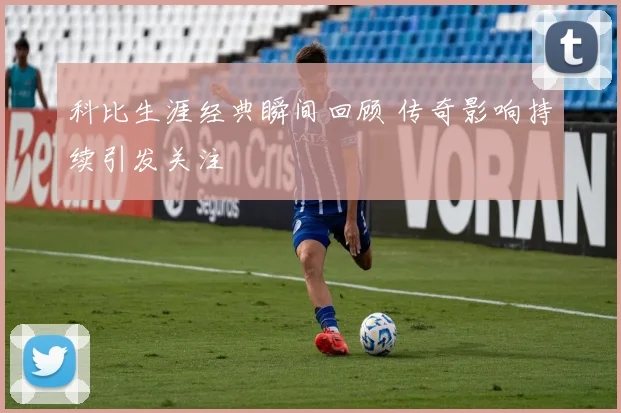 科比生涯经典瞬间回顾 传奇影响持续引发关注