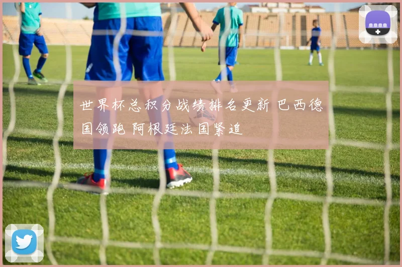 世界杯总积分战绩排名更新 巴西德国领跑 阿根廷法国紧追