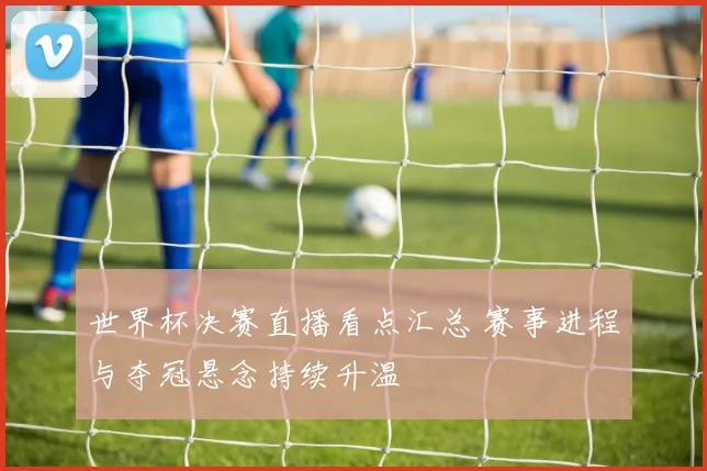 世界杯决赛直播看点汇总 赛事进程与夺冠悬念持续升温