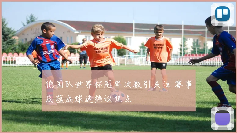 德国队世界杯冠军次数引关注 赛事底蕴成球迷热议焦点