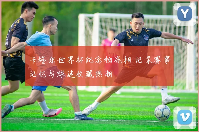卡塔尔世界杯纪念物亮相 记录赛事记忆与球迷收藏热潮