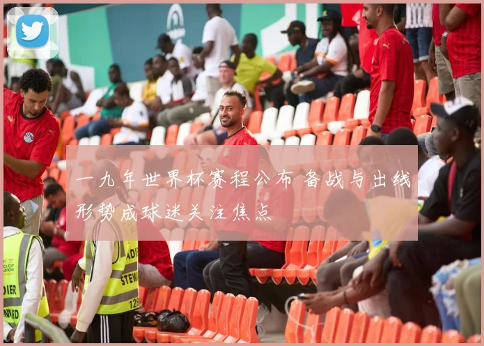一九年世界杯赛程公布 备战与出线形势成球迷关注焦点