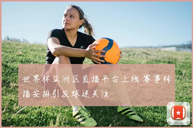 世界杯亚洲区直播平台上线 赛事转播安排引发球迷关注
