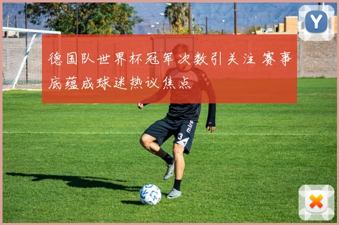 德国队世界杯冠军次数引关注 赛事底蕴成球迷热议焦点