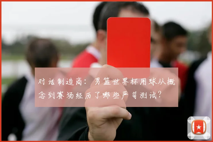 对话制造商：男篮世界杯用球从概念到赛场经历了哪些严苛测试？